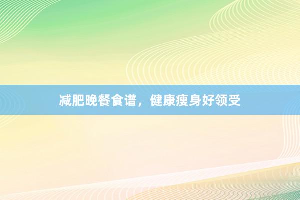 减肥晚餐食谱，健康瘦身好领受